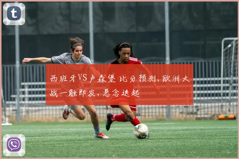 西班牙VS卢森堡 比分预测,欧洲大战一触即发,悬念迭起